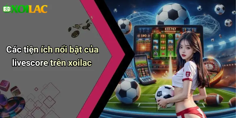 Các tiện ích nổi bật của livescore trên xoilac