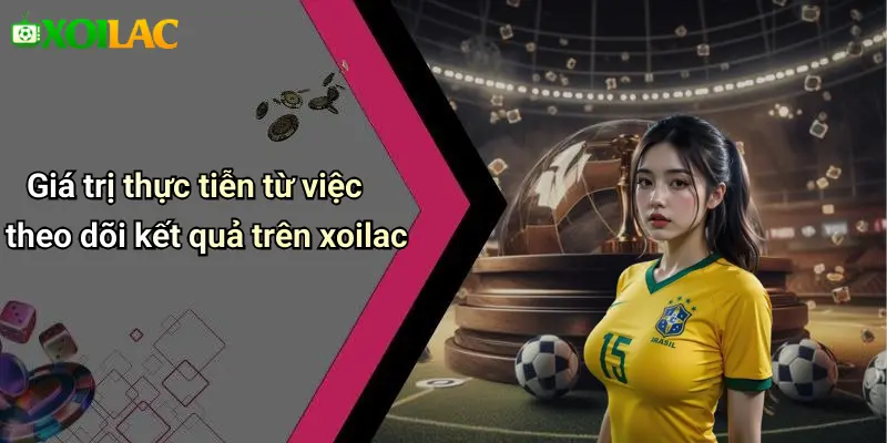 Giá trị thực tiễn từ việc theo dõi kết quả trên xoilac